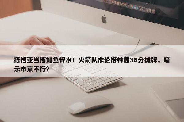 搭档亚当斯如鱼得水！火箭队杰伦格林轰36分摊牌，暗示申京不行？