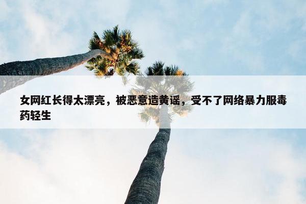 女网红长得太漂亮，被恶意造黄谣，受不了网络暴力服毒药轻生