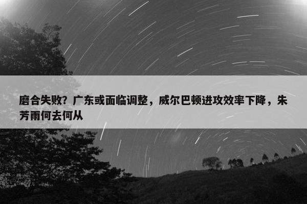 磨合失败？广东或面临调整，威尔巴顿进攻效率下降，朱芳雨何去何从