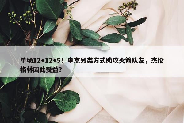 单场12+12+5！申京另类方式助攻火箭队友，杰伦格林因此受益？