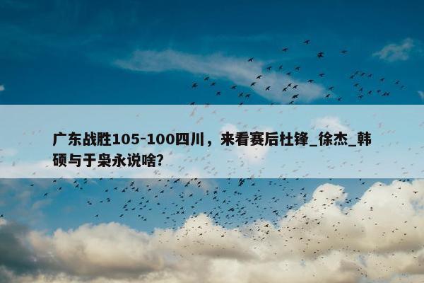 广东战胜105-100四川，来看赛后杜锋_徐杰_韩硕与于枭永说啥？