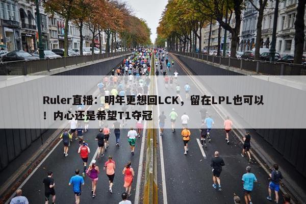 Ruler直播：明年更想回LCK，留在LPL也可以！内心还是希望T1夺冠