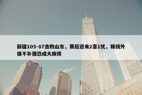 新疆105-87击败山东，赛后迎来2喜1忧，锋线外援不补强恐成大麻烦