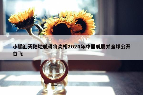 小鹏汇天陆地航母将亮相2024年中国航展并全球公开首飞