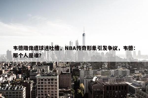 韦德雕像遭球迷吐槽，NBA传奇形象引发争议，韦德：那个人是谁？