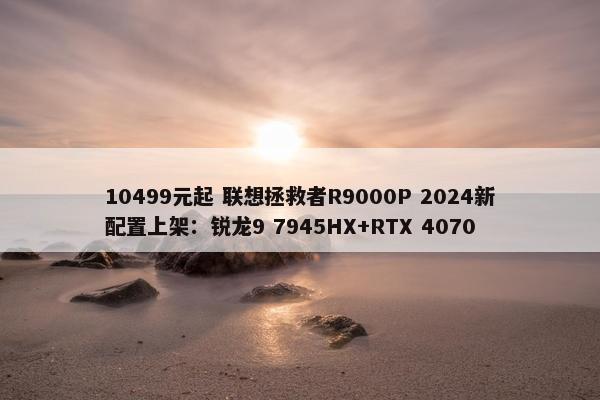 10499元起 联想拯救者R9000P 2024新配置上架：锐龙9 7945HX+RTX 4070