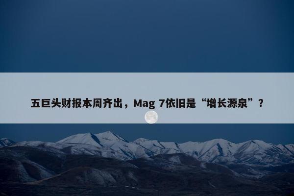 五巨头财报本周齐出，Mag 7依旧是“增长源泉”？