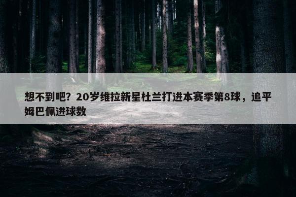 想不到吧？20岁维拉新星杜兰打进本赛季第8球，追平姆巴佩进球数