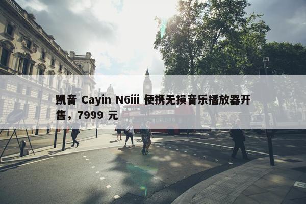 凯音 Cayin N6iii 便携无损音乐播放器开售，7999 元