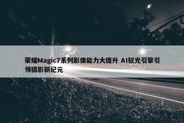 荣耀Magic7系列影像能力大提升 AI驭光引擎引领摄影新纪元