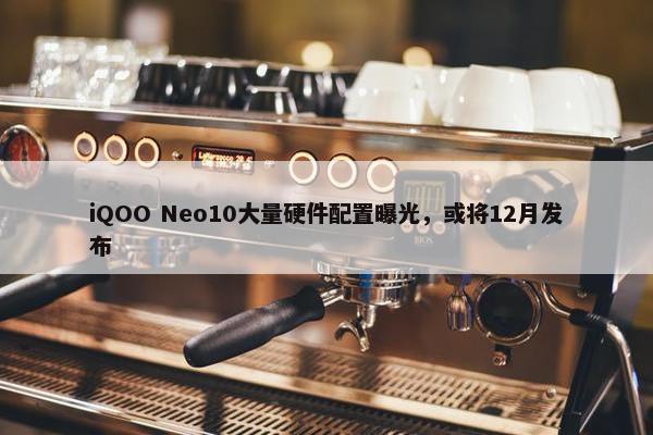 iQOO Neo10大量硬件配置曝光，或将12月发布