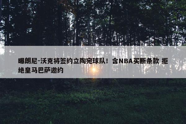 曝朗尼-沃克将签约立陶宛球队！含NBA买断条款 拒绝皇马巴萨邀约