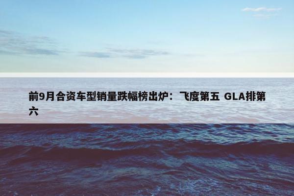 前9月合资车型销量跌幅榜出炉：飞度第五 GLA排第六