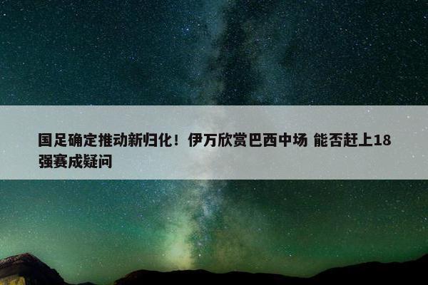 国足确定推动新归化！伊万欣赏巴西中场 能否赶上18强赛成疑问