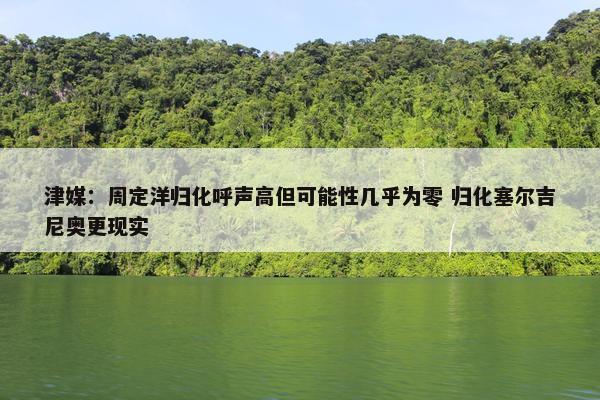 津媒：周定洋归化呼声高但可能性几乎为零 归化塞尔吉尼奥更现实