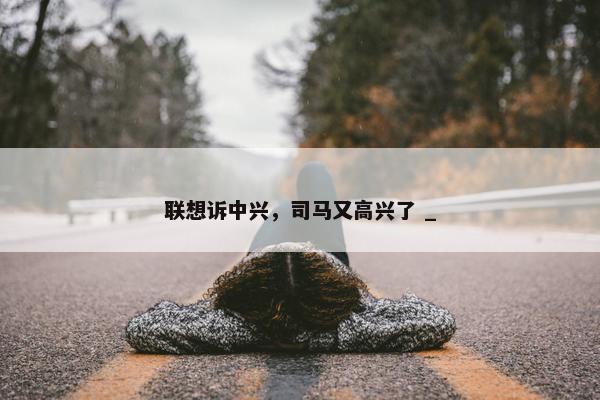 联想诉中兴，司马又高兴了 _