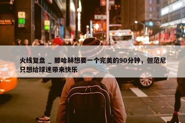 火线复盘 _ 滕哈赫想要一个完美的90分钟，但范尼只想给球迷带来快乐