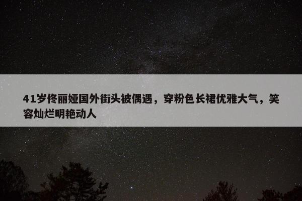 41岁佟丽娅国外街头被偶遇，穿粉色长裙优雅大气，笑容灿烂明艳动人