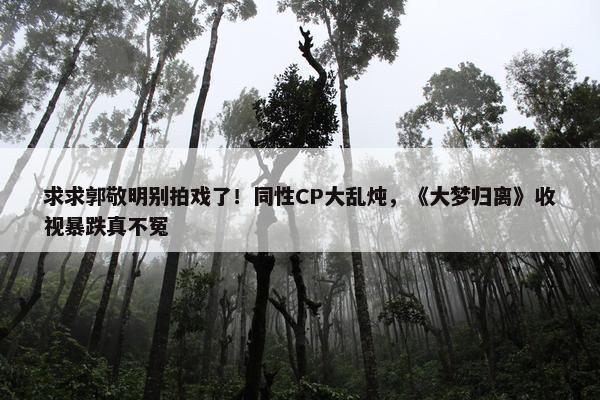 求求郭敬明别拍戏了！同性CP大乱炖，《大梦归离》收视暴跌真不冤