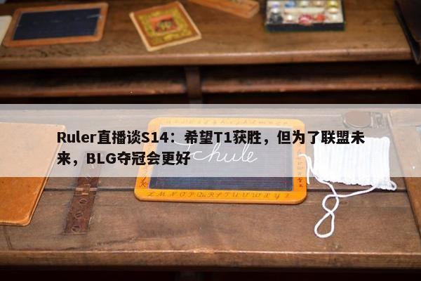 Ruler直播谈S14：希望T1获胜，但为了联盟未来，BLG夺冠会更好