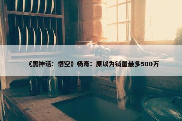 《黑神话：悟空》杨奇：原以为销量最多500万