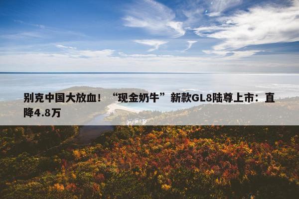 别克中国大放血！“现金奶牛”新款GL8陆尊上市：直降4.8万