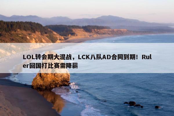 LOL转会期大混战，LCK八队AD合同到期！Ruler回国打比赛需降薪