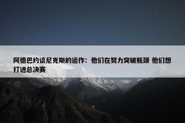 阿德巴约谈尼克斯的运作：他们在努力突破瓶颈 他们想打进总决赛