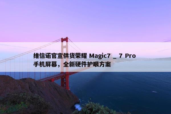 维信诺官宣供货荣耀 Magic7 _ 7 Pro 手机屏幕，全新硬件护眼方案