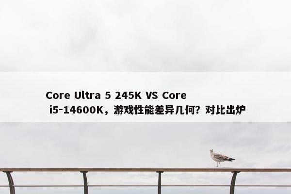 Core Ultra 5 245K VS Core i5-14600K，游戏性能差异几何？对比出炉