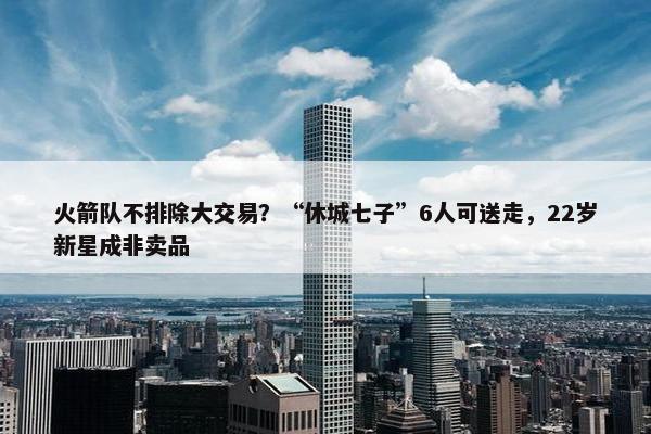 火箭队不排除大交易？“休城七子”6人可送走，22岁新星成非卖品