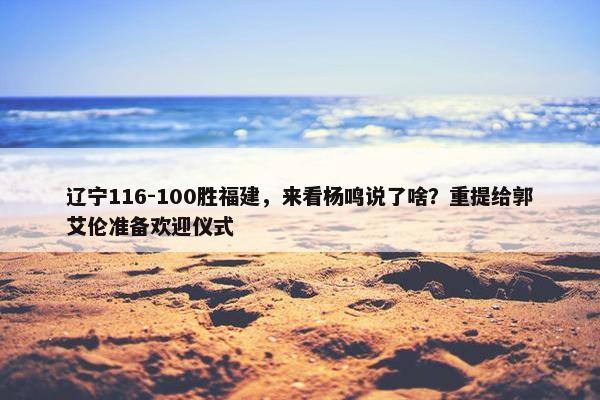 辽宁116-100胜福建，来看杨鸣说了啥？重提给郭艾伦准备欢迎仪式