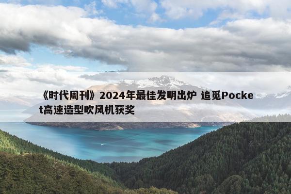 《时代周刊》2024年最佳发明出炉 追觅Pocket高速造型吹风机获奖