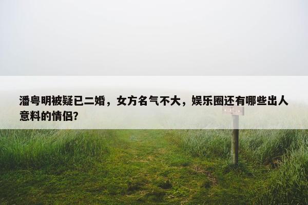 潘粤明被疑已二婚，女方名气不大，娱乐圈还有哪些出人意料的情侣？