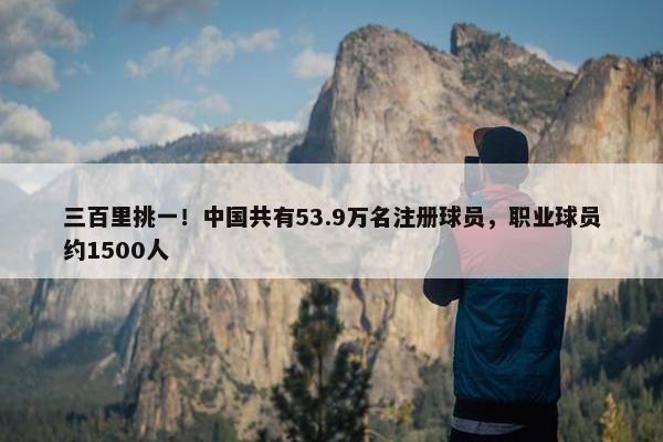 三百里挑一！中国共有53.9万名注册球员，职业球员约1500人