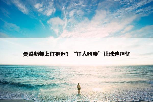 曼联新帅上任推迟？“任人唯亲”让球迷担忧