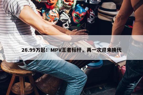 26.99万起！MPV王者标杆，再一次迎来换代