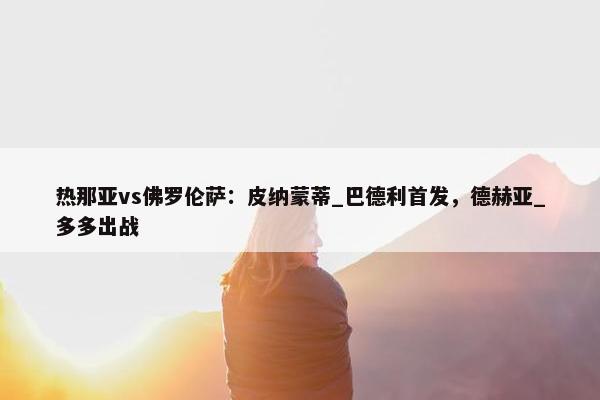 热那亚vs佛罗伦萨：皮纳蒙蒂_巴德利首发，德赫亚_多多出战