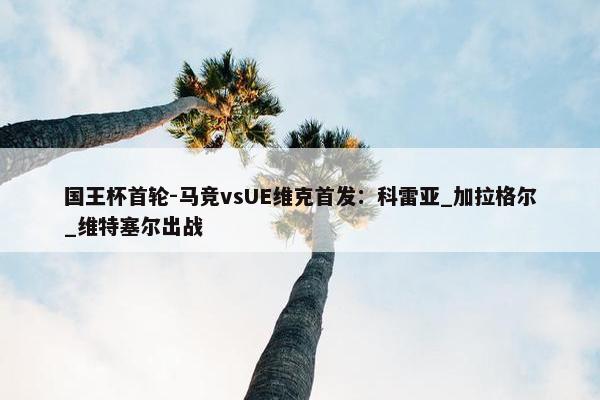 国王杯首轮-马竞vsUE维克首发：科雷亚_加拉格尔_维特塞尔出战