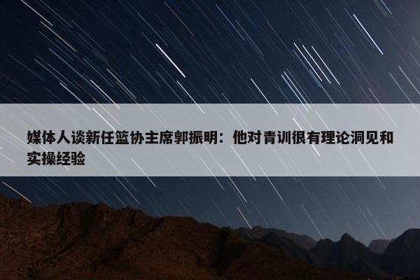 媒体人谈新任篮协主席郭振明：他对青训很有理论洞见和实操经验