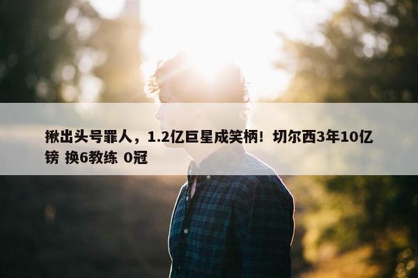 揪出头号罪人，1.2亿巨星成笑柄！切尔西3年10亿镑 换6教练 0冠