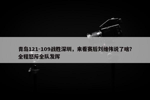 青岛121-109战胜深圳，来看赛后刘维伟说了啥？全程怒斥全队发挥