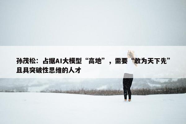 孙茂松：占据AI大模型“高地”，需要“敢为天下先”且具突破性思维的人才