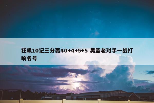 狂飙10记三分轰40+4+5+5 男篮老对手一战打响名号