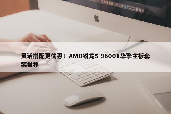 灵活搭配更优惠！AMD锐龙5 9600X华擎主板套装推荐