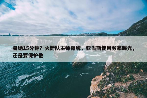 每场15分钟？火箭队主帅摊牌，亚当斯使用频率曝光，还是要保护他