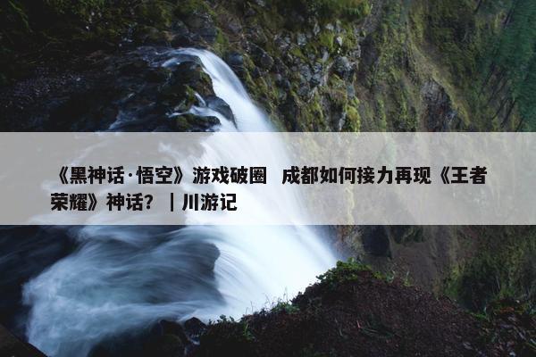 《黑神话·悟空》游戏破圈  成都如何接力再现《王者荣耀》神话？｜川游记