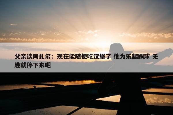 父亲谈阿扎尔：现在能随便吃汉堡了 他为乐趣踢球 无趣就停下来吧