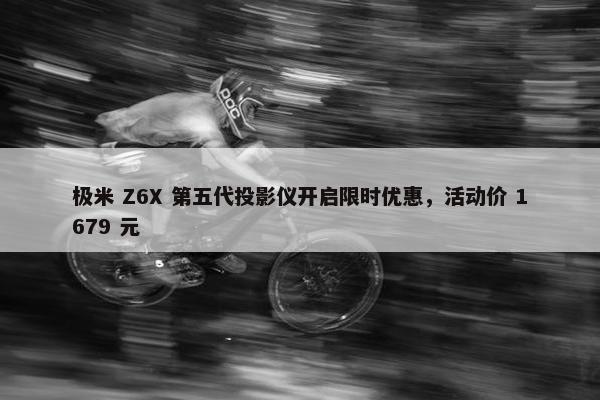 极米 Z6X 第五代投影仪开启限时优惠，活动价 1679 元