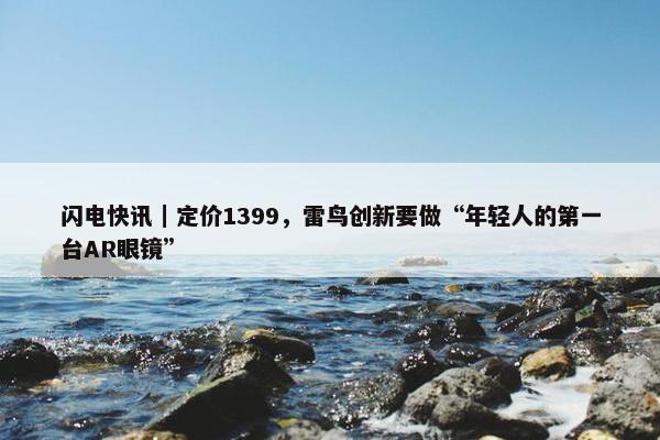 闪电快讯｜定价1399，雷鸟创新要做“年轻人的第一台AR眼镜”